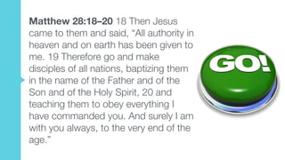 Matthew 28:18–20 18 Then Jesus
came to them and said, “All authority in
heaven and on earth has been given to
me. 19 Therefore go and make
disciples of all nations, baptizing them
in the name of the Father and of the
Son and of the Holy Spirit, 20 and
teaching them to obey everything I
have commanded you. And surely I am
with you always, to the very end of the
age.”
 