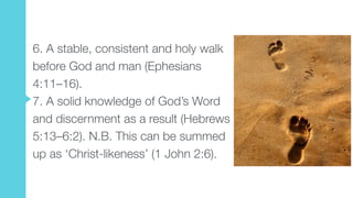 6. A stable, consistent and holy walk
before God and man (Ephesians
4:11–16).  
7. A solid knowledge of God’s Word
and discernment as a result (Hebrews
5:13–6:2). N.B. This can be summed
up as ‘Christ-likeness’ (1 John 2:6).
 