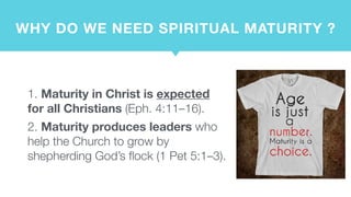 WHY DO WE NEED SPIRITUAL MATURITY ?
1. Maturity in Christ is expected
for all Christians (Eph. 4:11–16).
2. Maturity produces leaders who
help the Church to grow by
shepherding God’s flock (1 Pet 5:1–3).
 