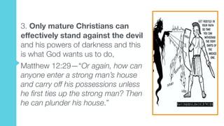3. Only mature Christians can
effectively stand against the devil
and his powers of darkness and this
is what God wants us to do,
Matthew 12:29—“Or again, how can
anyone enter a strong man’s house
and carry off his possessions unless
he first ties up the strong man? Then
he can plunder his house.”
 