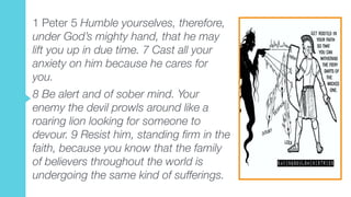 1 Peter 5 Humble yourselves, therefore,
under God’s mighty hand, that he may
lift you up in due time. 7 Cast all your
anxiety on him because he cares for
you.
8 Be alert and of sober mind. Your
enemy the devil prowls around like a
roaring lion looking for someone to
devour. 9 Resist him, standing firm in the
faith, because you know that the family
of believers throughout the world is
undergoing the same kind of sufferings.
 