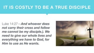 IT IS COSTLY TO BE A TRUE DISCIPLE
Luke 14:27—And whoever does
not carry their cross and follow
me cannot be my disciple.). We
need to give our whole lives and
everything we have to God, for
Him to use as He wants.
 