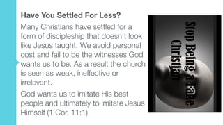 Have You Settled For Less?
Many Christians have settled for a
form of discipleship that doesn't look
like Jesus taught. We avoid personal
cost and fail to be the witnesses God
wants us to be. As a result the church
is seen as weak, ineffective or
irrelevant.
God wants us to imitate His best
people and ultimately to imitate Jesus
Himself (1 Cor. 11:1).
 