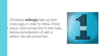 Christians willingly take up their
cross daily in order to follow Christ
Jesus. God comes first in their lives,
before consideration of self or
others: His will comes first.
 