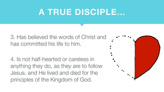 A TRUE DISCIPLE…
3. Has believed the words of Christ and
has committed his life to him.  
4. Is not half-hearted or careless in
anything they do, as they are to follow
Jesus, and He lived and died for the
principles of the Kingdom of God.
 