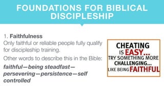 FOUNDATIONS FOR BIBLICAL
DISCIPLESHIP
1. Faithfulness  
Only faithful or reliable people fully qualify
for discipleship training.
Other words to describe this in the Bible:
faithful—being steadfast—
persevering—persistence—self
controlled
 