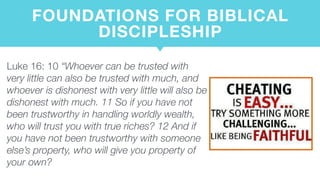 FOUNDATIONS FOR BIBLICAL
DISCIPLESHIP
Luke 16: 10 “Whoever can be trusted with
very little can also be trusted with much, and
whoever is dishonest with very little will also be
dishonest with much. 11 So if you have not
been trustworthy in handling worldly wealth,
who will trust you with true riches? 12 And if
you have not been trustworthy with someone
else’s property, who will give you property of
your own?
 