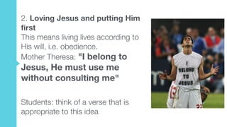2. Loving Jesus and putting Him
first  
This means living lives according to
His will, i.e. obedience.  
Mother Theresa: "I belong to
Jesus, He must use me
without consulting me"
Students: think of a verse that is
appropriate to this idea
 