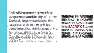 3. A willingness to give of
ourselves, sacrificially  
Spiritual maturity demands
sacrifices of time, strength and
sometimes even relationships.
What is your treasure? What do
you spend most money on, talk
about most, think of most often…?
God has a personal discipleship
programme for each one of us. He
wants us to give our lives to this
programme so that we will be
transformed into the likeness of His
Son Jesus (Philippians 2:13; 2
Corinthians 9:8; 1 Thessalonians
5:23–24).
 