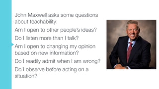 John Maxwell asks some questions
about teachability:
Am I open to other people’s ideas?
Do I listen more than I talk?
Am I open to changing my opinion
based on new information?
Do I readily admit when I am wrong?
Do I observe before acting on a
situation?
 