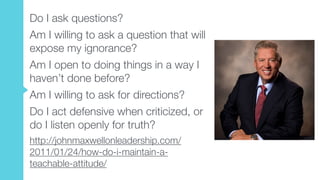 Do I ask questions?
Am I willing to ask a question that will
expose my ignorance?
Am I open to doing things in a way I
haven’t done before?
Am I willing to ask for directions?
Do I act defensive when criticized, or
do I listen openly for truth?
http://johnmaxwellonleadership.com/
2011/01/24/how-do-i-maintain-a-
teachable-attitude/
 