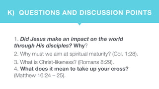 K)  QUESTIONS AND DISCUSSION POINTS
1. Did Jesus make an impact on the world
through His disciples? Why?
2. Why must we aim at spiritual maturity? (Col. 1:28).
3. What is Christ-likeness? (Romans 8:29).  
4. What does it mean to take up your cross?
(Matthew 16:24 – 25).
 