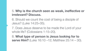 5. Why is the church seen as weak, ineffective or
irrelevant? Discuss.
6. Should we count the cost of being a disciple of
Jesus? (Luke 14:25–35).
7. Does Jesus deserve to be made the Lord of your
whole life? (Colossians 1:15–20).
8. What type of person is Jesus looking for to
serve Him? (Luke 16:10 –12; Matthew 25:14 – 30).
 