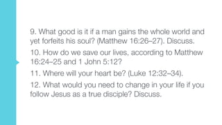 9. What good is it if a man gains the whole world and
yet forfeits his soul? (Matthew 16:26–27). Discuss.
10. How do we save our lives, according to Matthew
16:24–25 and 1 John 5:12?
11. Where will your heart be? (Luke 12:32–34).
12. What would you need to change in your life if you
follow Jesus as a true disciple? Discuss.
 
