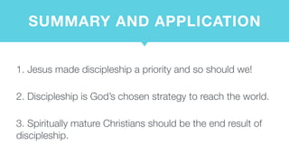 SUMMARY AND APPLICATION
1. Jesus made discipleship a priority and so should we!  
2. Discipleship is God’s chosen strategy to reach the world.  
3. Spiritually mature Christians should be the end result of
discipleship.
 