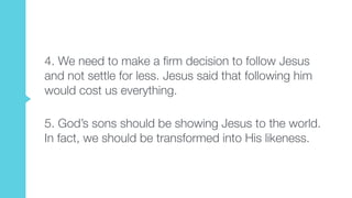 4. We need to make a firm decision to follow Jesus
and not settle for less. Jesus said that following him
would cost us everything.  
5. God’s sons should be showing Jesus to the world.
In fact, we should be transformed into His likeness.
 