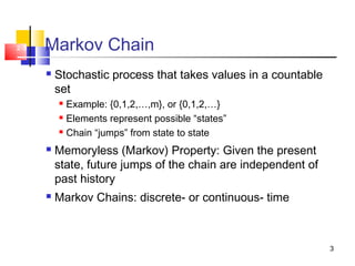 3
2-3 Markov Chain
 Stochastic process that takes values in a countable
set
 Example: {0,1,2,…,m}, or {0,1,2,…}
 Elements represent possible “states”
 Chain “jumps” from state to state
 Memoryless (Markov) Property: Given the present
state, future jumps of the chain are independent of
past history
 Markov Chains: discrete- or continuous- time
 