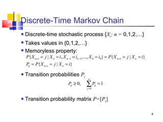 4
2-4 Discrete-Time Markov Chain
 Discrete-time stochastic process {Xn: n = 0,1,2,…}
 Takes values in {0,1,2,…}
 Memoryless property:
 Transition probabilities Pij
 Transition probability matrix P=[Pij]
1 1 1 0 0 1
1
{ | , ,..., } { | }
{ | }
n n n n n n
ij n n
P X j X i X i X i P X j X i
P P X j X i
+ − − +
+
= = = = = = =
= = =
0
0, 1ij ij
j
P P
∞
=
≥ =∑
 