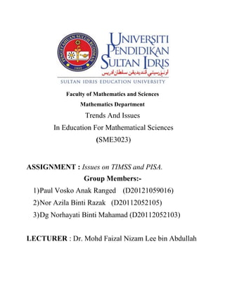 Faculty of Mathematics and Sciences 
Mathematics Department 
Trends And Issues 
In Education For Mathematical Sciences 
(SME3023) 
ASSIGNMENT : Issues on TIMSS and PISA. 
Group Members:- 
1) Paul Vosko Anak Ranged (D20121059016) 
2) Nor Azila Binti Razak (D20112052105) 
3) Dg Norhayati Binti Mahamad (D20112052103) 
LECTURER : Dr. Mohd Faizal Nizam Lee bin Abdullah 
 