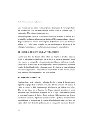 Diseño de Sistemas Productivos y Logísticos 
Cabe reseñar que una última visión del proceso de creación de nuevos productos 
nos indica que las ideas son como las malas hierbas, surgen en cualquier lugar y la 
organización debe estar presta a recogerlas… 
También se pueden clasificar los desarrollos de nuevos productos en función de la 
novedad del producto y del mercado de destino: a) Mejoras de productos existentes 
dirigidas al mercado habitual de la empresa. b) Productos nuevos en el mercado 
habitual o c) Productos en mercados nuevos para la empresa. Cada una de las 
estrategias tienen riesgos y beneficios asociados que deben ser estudiados. 
4.2 ESTUDIO DE FACTIBILIDAD Y SELECCIÓN. 
Durante esta etapa las distintas ideas sufren una batería de pruebas antes de 
recibir la aprobación necesaria para que se inicie su diseño y desarrollo. Entre 
estas pruebas se incluyen las estimaciones de necesidades y análisis de mercado, 
valoración de las reacciones de los competidores, análisis de viabilidad económica, 
estudios de factibilidad técnica y listas de control del ajuste a las características y 
condiciones organizativas. De acuerdo con los resultados de estos estudios, sólo las 
ideas realmente factibles pasarían a una siguiente fase. 
4.3 DISEÑO PRELIMINAR 
Esta fase sigue a la de evaluación y selección. En ella, el equipo de diseñadores no 
especifica el propio bien o servicio, sino cómo debería funcionar éste cuando el 
cliente lo emplee, es decir, cuánto tiempo debería durar, qué debería hacer, cómo 
debe ser de rápido en su función, etc. El paso siguiente consistirá en tomar 
decisiones sobre los materiales a emplear, etc. Si se llega a un acuerdo razonable, 
se posee ya el concepto de diseño o diseño preliminar. Si las decisiones que llevaron 
a él fueron adecuadas, el prototipo que se desarrolle a partir del mismo superará 
previsiblemente la siguiente fase de pruebas. Cuando éste no sea el caso habrá que 
repetir toda la etapa de diseño preliminar, con el consiguiente incremento de costes 
10 
 