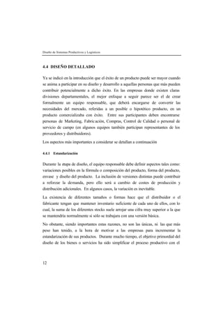 Diseño de Sistemas Productivos y Logísticos 
4.4 DISEÑO DETALLADO 
Ya se indicó en la introducción que el éxito de un producto puede ser mayor cuando 
se anima a participar en su diseño y desarrollo a aquellas personas que más pueden 
contribuir potencialmente a dicho éxito. En las empresas donde existen claras 
divisiones departamentales, el mejor enfoque a seguir parece ser el de crear 
formalmente un equipo responsable, que deberá encargarse de convertir las 
necesidades del mercado, referidas a un posible o hipotético producto, en un 
producto comercializaba con éxito. Entre sus participantes deben encontrarse 
personas de Marketing, Fabric ación, Compras, Control de Calidad o personal de 
servicio de campo (en algunos equipos también participan representantes de los 
proveedores y distribuidores). 
Los aspectos más importantes a considerar se detallan a continuación 
4.4.1 Estandarización 
Durante la etapa de diseño, el equipo responsable debe definir aspectos tales como: 
variaciones posibles en la fórmula o composición del producto, forma del producto, 
envase y diseño del producto. La inclusión de versiones distintas puede contribuir 
a reforzar la demanda, pero ello será a cambio de costes de producción y 
distribución adicionales. En algunos casos, la variación es inevitable. 
La existencia de diferentes tamaños o formas hace que el distribuidor o el 
fabricante tengan que mantener inventario suficiente de cada uno de ellos, con lo 
cual, la suma de los diferentes stocks suele arrojar una cifra muy superior a la que 
se mantendría normalmente si sólo se trabajara con una versión básica. 
No obstante, siendo importantes estas razones, no son las únicas, ni las que más 
peso han tenido, a la hora de motivar a las empresas para incrementar la 
estandarización de sus productos. Durante mucho tiempo, el objetivo primordial del 
diseño de los bienes o servicios ha sido simplificar el proceso productivo con el 
12 
 