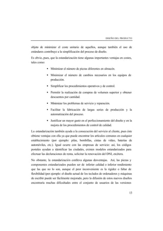 DISEÑO DEL PRODUCTO 
objeto de minimizar el coste unitario de aquellos, aunque también el uso de 
estándares contribuye a la simplificación del proceso de diseño. 
Es obvio, pues, que la estandarización tiene algunas importantes ventajas en costes, 
tales como: 
· Minimizar el número de piezas diferentes en almacén. 
· Minimizar el número de cambios necesarios en los equipos de 
13 
producción. 
· Simplificar los procedimientos operativos y de control. 
· Permitir la realización de compras de volumen superior y obtener 
descuentos por cantidad. 
· Minimizar los problemas de servicio y reparación. 
· Facilitar la fabricación de largas series de producción y la 
automatización del proceso. 
· Justificar un mayor gasto en el perfeccionamiento del diseño y en la 
mejora de los procedimientos de control de calidad. 
La estandarización también ayuda a la consecución del servicio al cliente, pues éste 
obtiene ventajas con ella ya que puede encontrar los artículos comunes en cualquier 
establecimiento (por ejemplo: pilas, bombillas, cintas de vídeo, baterías de 
automóviles, etc.). Igual ocurre con las empresas de servicio: así, los códigos 
postales ayudan a identificar las ciudades, existen modelos estandarizados para 
efectuar las declaraciones de renta, solicitar la renovación del DNI, etcétera. 
No obstante, la estandarización conlleva algunas desventajas. Así, las piezas y 
componentes estandarizados pueden ser de inferior calidad o inferior rendimiento 
que las que no lo son, aunque el peor inconveniente es la rigidez o faltar de 
flexibilidad (por ejemplo: el diseño actual de los teclados de ordenadores y máquinas 
de escribir puede ser fácilmente mejorado, pero la difusión de estos nuevos diseños 
encontraría muchas dificultades entre el conjunto de usuarios de las versiones 
 