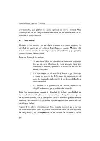 Diseño de Sistemas Productivos y Logísticos 
convencionales, que podrían no desear aprender un nuevo sistema). Otra 
desventaja del uso de componentes estandarizados es que la diferenciación de 
productos es más complicada. 
4.4.2 Diseño modular 
El diseño modular permite crear variedad o, al menos, generar una apariencia de 
variedad, sin incurrir en los costes de la producción a medida. Mediante esta 
técnica se crean módulos o submontajes que son intercambiables y que permiten 
obtener diferentes combinaciones. 
Estas son algunas de las ventajas: 
14 
· Si se producen fallos, son más fáciles de diagnosticar y remediar 
(no es necesario identificar la pieza concreta, basta con 
determinar el módulo y proceder a su sustitución por otro en 
buenas condiciones). 
· Las reparaciones son más sencillas y rápidas, lo que contribuye 
a reducir sus costes y los de las tareas de mantenimie nto, así 
como las necesidades de formación de los técnicos dedicados a 
estas actividades. 
· La planificación y programación del proceso productivo se 
simplifican, lo mismo que la gestión de los materiales. 
Entre los inconvenientes destaca la dificultad (e incluso imposibilidad) de 
desensamblar los módulos, lo cual impide la reutilización de aquellas piezas que no 
se encuentren dañadas, con el consiguiente coste de materiales para la empresa 
fabricante y los consumidores, que han de pagar el módulo entero, aunque sólo esté 
parcialmente dañado. 
Algunos de los autores especializados en diseño modular insisten en que la clave de 
un diseño orientado de forma modular es la estandarización de los interfases entre 
los componentes, y de los componentes con los usuarios. De este modo el diseño 
 
