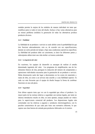 DISEÑO DEL PRODUCTO 
modular permite la mejora de los módulos de manera individual sin tener que 
modificar parte (o todo) el resto del diseño. Incluso si hay varias alternativas para 
un mismo problema (módulo) la generación de todas las alternativas produce 
productos diversos. 
15 
4.4.3 Fiabilidad 
La fiabilidad de un producto o servicio se suele definir como la probabilidad de que 
éste funcione adecuadamente, esto es, de acuerdo con sus especificaciones, 
durante un cierto período de tiempo y bajo unas condiciones operativas específicas. 
La fiabilidad del producto debe ser consistente, es decir las diferentes partes y 
subconjuntos deben tener una vida similar o al menos controlada. 
4.4.4 La ingeniería del valor 
En ocasiones, los equipos de desarrollo se encargan de realizar el estudio 
denominado ingeniería del valor. Los programas de simplificación, uno de los 
elementos básicos de ésta, persiguen la reducción del número de componentes y 
operaciones individuales necesarias para la generación de un producto o servicio. 
Dicha disminución suele dar lugar a decrementos en los costes de materiales y 
mano de obra, así como a un servicio más sencillo y a una fiabilidad superior. Es 
cada vez más frecuente que el equipo de diseño busque la forma de combinar 
funciones en una sola pieza. 
4.4.5 Seguridad 
Este último aspecto tiene que ver con la seguridad que ofrece el producto. La 
mayor parte de las normas relativas a seguridad, son normas legales, por tanto no 
interesa introducirse mucho en ellas, en estos apuntes, aunque pueden ser vitales 
para la supervivencia comercial del producto. Las disposiciones legales más 
comentadas son las relativas a juguetes y productos electromagnéticos, con la 
peculiar característica de que cada país tiene una normativa diferente, lo que 
supone una clara barrera de entrada para productos fabricados en el exterior. 
 