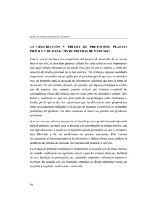 Diseño de Sistemas Productivos y Logísticos 
4.5 CONSTRUCCIÓN Y PRUEBA DE PROTOTIPOS, PLANTAS 
PILOTOS Y REALIZACIÓN DE PRUEBAS DE MERCADO 
Esta es una de las fases más importantes del proceso de desarrollo de un nuevo 
bien o servicio; el prototipo pretende reflejar las características más importantes 
que aquél deberá presentar en su estado final, por lo que se elabora a partir del 
concepto de diseño generado en la fase anterior. Sin embargo, algunas cualidades 
importantes no pueden ser recogidas por el prototipo, por lo que éste se considera 
más un elemento para la recogida de información adicional que para la toma de 
decisiones. En este sentido, piénsese, por ejemplo, que algunos prototipos de coches 
son de madera; éste material permite reflejar con bastante exactitud las 
características físicas del modelo, pero no otras como su velocidad o confort. Otro 
factor a considerar es que una gran parte de los prototipos están efectuados a 
escala, por lo que es de vital importancia que las diferencias entre proporciones 
estén detalladamente reflejadas a fin de que no induzcan a confusión en desarrollos 
posteriores del producto. En otras ocasiones se hacen las pruebas con productos 
auténticos. 
A veces interesa, además, representar el tipo de proceso productivo más adecuado 
para el producto, en cuyo caso se procede a la construcción de plantas pilotos, que 
son reproducciones a escala de la hipotética planta productiva en que el producto 
será fabricado y de las condiciones de proceso necesarias. Para evaluar 
correctamente el funcionamiento de los prototipos y plantas pilotos suele acudirse al 
desarrollo de pruebas de mercado con muestras del producto o servicio. 
La evaluación pretende comprobar el rendimiento en relación con diversos criterios 
de medida: rendimiento de ingeniería, atractivo para los clientes, duración, facilidad 
de uso, facilidad de producción, etc., pudiendo emplearse evaluadores internos o 
externos. De acuerdo con los resultados obtenidos, el diseño preliminar puede ser 
aceptado y ampliado, modificado o rechazado. 
16 
 