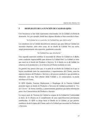 DISEÑO DEL PRODUCTO 
17 
5 DESPLIEGUE DE LA FUNCIÓN DE CALIDAD (QFD) 
Con frecuencia se han leído expresiones relacionadas con la Calidad y la forma de 
alcanzarla. Así, por ejemplo, desde hace algunas décadas es bien conocida la frase: 
“la Calidad no se controla, la Calidad hay que fabricarla” 
Los estudiosos de la Calidad descubrieron entonces que para fabricar Calidad era 
necesario disponer, entre otras cosas, de un diseño de Calidad. Por esa razón, 
surgió posteriormente otra expresión, igualmente conocida: 
“la Calidad hay que diseñarla” 
Esta segunda expresión establece la necesidad de obtener la Calidad en el diseño, 
como condición imprescindible para alcanzar la Calidad final. La Calidad ya tiene 
que nacer en el diseño del Producto o Servicio. Si el diseño no es de Calidad, los 
esfuerzos en la producción y en el Servicio al Cliente resultarán en vano. 
En general, hoy parece claro que, si se parte de un diseño de Calidad, en el que se 
hayan considerado tanto las características y requerimientos del Cliente, como los 
aspectos técnicos del Producto o Servicio y del proceso productivo que permitirá su 
obtención, será muy fácil obtener dicha Calidad y, en consecuencia, se pueda 
satisfacer al Cliente.. 
El QFD (Quality Function Deployment, o Despliegue de la Funcion Calidad) 
pretende lograr un diseño de Productos o Servicios de Calidad escuchando la “Voz 
del Cliente” de forma científica, y posteriormente garantizar que dicha información 
pasa a las Características del Producto o Servicio. 
La mayor parte de Técnicas de Calidad se ocupan de la Calidad de Conformidad, 
es decir, de la eficacia en el cumplimiento de unas especificaciones previamente 
establecidas. El QFD se dirige hacia el Diseño de la Calidad, ya que permite 
establecer desde la óptica del Cliente cuál es la Calidad que necesitan los Productos 
o Servicios. 
 