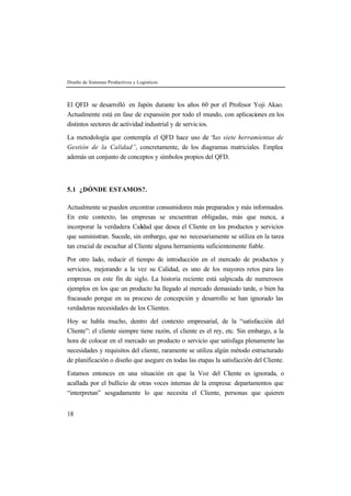 Diseño de Sistemas Productivos y Logísticos 
El QFD se desarrolló en Japón durante los años 60 por el Profesor Yoji Akao. 
Actualmente está en fase de expansión por todo el mundo, con aplicaciones en los 
distintos sectores de actividad industrial y de servic ios. 
La metodología que contempla el QFD hace uso de “las siete herramientas de 
Gestión de la Calidad”, concretamente, de los diagramas matriciales. Emplea 
además un conjunto de conceptos y símbolos propios del QFD. 
5.1 ¿DÓNDE ESTAMOS?. 
Actualmente se pueden encontrar consumidores más preparados y más informados. 
En este contexto, las empresas se encuentran obligadas, más que nunca, a 
incorporar la verdadera Calidad que desea el Cliente en los productos y servicios 
que suministran. Sucede, sin embargo, que no necesariamente se utiliza en la tarea 
tan crucial de escuchar al Cliente alguna herramienta suficientemente fiable. 
Por otro lado, reducir el tiempo de introducción en el mercado de productos y 
servicios, mejorando a la vez su Calidad, es uno de los mayores retos para las 
empresas en este fin de siglo. La historia reciente está salpicada de numerosos 
ejemplos en los que un producto ha llegado al mercado demasiado tarde, o bien ha 
fracasado porque en su proceso de concepción y desarrollo se han ignorado las 
verdaderas necesidades de los Clientes. 
Hoy se habla mucho, dentro del contexto empresarial, de la “satisfacción del 
Cliente”: el cliente siempre tiene razón, el cliente es el rey, etc. Sin embargo, a la 
hora de colocar en el mercado un producto o servicio que satisfaga plenamente las 
necesidades y requisitos del cliente, raramente se utiliza algún método estructurado 
de planificación o diseño que asegure en todas las etapas la satisfacción del Cliente. 
Estamos entonces en una situación en que la Voz del Cliente es ignorada, o 
acallada por el bullicio de otras voces internas de la empresa: departamentos que 
“interpretan” sesgadamente lo que necesita el Cliente, personas que quieren 
18 
 