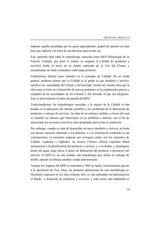 DISEÑO DEL PRODUCTO 
imponer aquella tecnología que les gusta especialmente, grupos de opinión con más 
peso que inducen a la toma de una decisión equivocada, etc. 
Este apartado trata sobre la metodología conocida como QFD (Despliegue de la 
Función Calidad), que pone el énfasis en asegurar la Calidad de productos y 
servicios desde el inicio de su diseño, partiendo de la Voz del Cliente, y 
encadenando de modo sistemático cada etapa posterior. 
Centrémonos durante unos instantes en el concepto de Calidad. De un modo 
general, podemos pensar que la Calidad es el grado en que producto o servicio 
satisface las necesidades del Cliente y del mercado. Siendo así, resulta claro que la 
clave para el éxito en el desarrollo de nuevos productos es la comprensión precisa y 
completa de las necesidades de los Clientes y del mercado al que nos dirigimos. 
Este es precisamente el punto de partida del QFD. 
Tradicionalmente, las metodologías asociadas a la mejora de la Calidad se han 
basado en la aplicación del método científico a los problemas de la fabricación de 
productos o entrega de servicios. Se trata de un enfoque analítico, a través del cual 
se estudian los factores que intervienen en un problema o defecto, con el fin de 
seleccionar las acciones correctivas más apropiadas para evitar su repetición. 
Sin embargo, cuando se trata de desarrollar un nuevo producto o servicio, no basta 
con prestar atención solamente a los defectos, o a la información contenida en las 
reclamaciones; es necesario empezar por averiguar cuáles son los requisitos de 
Calidad –explícitos e implícitos- de nuestro Clientes. Dichos requisitos deben 
incorporarse a la planificación del producto o servicio, y a su diseño, y desplegarse 
desde ahí aguas abajo hacia el punto de fabricación del producto o prestación del 
servicio. El QFD es, en este sentido, una metodología que utiliza un enfoque de 
diseño, opuesto al enfoque analítico citado anteriormente. 
Aunque los orígenes del QFD se remontan a 1968 en Japón, concretamente gracias 
a la aportación de Yoji Akao, las primeras aplicaciones de esta metodología en 
Occidente empiezan en los años ochenta. Hoy se está utilizando con entusiasmo en 
el diseño y desarrollo de productos y servicios, y cada sector está adaptando el 
19 
 