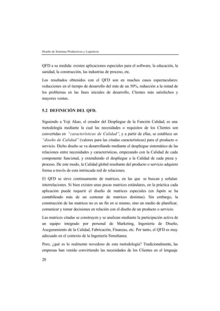 Diseño de Sistemas Productivos y Logísticos 
QFD a su medida: existen aplicaciones especiales para el software, la educación, la 
sanidad, la construcción, las industrias de proceso, etc. 
Los resultados obtenidos con el QFD son en muchos casos espectaculares: 
reducciones en el tiempo de desarrollo del más de un 50%, reducción a la mitad de 
los problemas en las fases iniciales de desarrollo, Clientes más satisfechos y 
mayores ventas. 
5.2 DEFINICIÓN DEL QFD. 
Siguiendo a Yoji Akao, el creador del Despliegue de la Función Calidad, es una 
metodología mediante la cual las necesidades o requisitos de los Clientes son 
convertidas en “características de Calidad”, y a partir de ellas, se establece un 
“diseño de Calidad” (valores para las citadas características) para el producto o 
servicio. Dicho diseño se va desarrollando mediante el despliegue sistemático de las 
relaciones entre necesidades y características, empezando con la Calidad de cada 
componente funcional, y extendiendo el despliegue a la Calidad de cada pieza y 
proceso. De este modo, la Calidad global resultante del producto o servicio adquiere 
forma a través de esta intrincada red de relaciones. 
El QFD se sirve continuamente de matrices, en las que se buscan y señalan 
interrelaciones. Si bien existen unas pocas matrices estándares, en la práctica cada 
aplicación puede requerir el diseño de matrices especiales (en Japón se ha 
contabilizado más de un centenar de matrices distintas). Sin embargo, la 
construcción de las matrices no es un fin en si mismo, sino un medio de planificar, 
comunicar y tomar decisiones en relación con el diseño de un producto o servicio. 
Las matrices citadas se construyen y se analizan mediante la participación activa de 
un equipo integrado por personal de Marketing, Ingeniería de Diseño, 
Aseguramiento de la Calidad, Fabricación, Finanzas, etc. Por tanto, el QFD es muy 
adecuado en el contexto de la Ingeniería Simultanea. 
Pero, ¿qué es lo realmente novedoso de esta metodología? Tradicionalmente, las 
empresas han venido convirtiendo las necesidades de los Clientes en el lenguaje 
20 
 