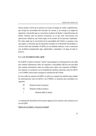 DISEÑO DEL PRODUCTO 
técnico propio a través de un proceso en el que un equipo de ventas o planificación, 
que recoge las necesidades del mercado, las resume, y las entrega a un equipo de 
ingeniería o desarrollo para su conversión en planes de diseño o especificaciones de 
diseño. Estamos ante un proceso secuencial, en el que estas conversiones son 
operaciones subjetivas que tienen lugar en las mentes de las personas implicadas. 
Por tanto, dado que la conversión de las necesidades del Cliente se asemeja a una 
caja negra, es frecuente que las decisiones tomadas en el desarrollo del producto o 
servicio estén mal orientadas. El QFD, con sus distintas matrices, viene a solucionar 
este problema introduciendo rigor, objetividad y sistemática a lo largo de todo el 
proceso. 
21 
5.3 LAS MATRICES DEL QFD. 
En el QFD se utiliza el término “matriz” para designar la confrontación de una tabla 
que contiene información sobre los requisitos o necesidades (QUEs) con otra tabla 
que contiene información sobre los medios para cubrir esos requisitos (COMOs). 
Las matrices se construyen con la finalidad de clarificar relaciones entre los QUEs 
y los COMOs críticos para conseguir la satisfacción del Cliente. 
En casi todas las matrices del QFD, se utiliza un conjunto de símbolos para señalar 
las interrelaciones entre los QUEs y los COMOs. La notación más extendida es la 
siguiente: 
¤ Relación fuerte (9 puntos) 
¡ Relación media (3 puntos) 
? Relación débil (1 punto) 
A continuación describimos brevemente algunas de las matrices más comunes en el 
uso del QFD. 
Matriz de la Calidad o “Casa de la Calidad” 
 