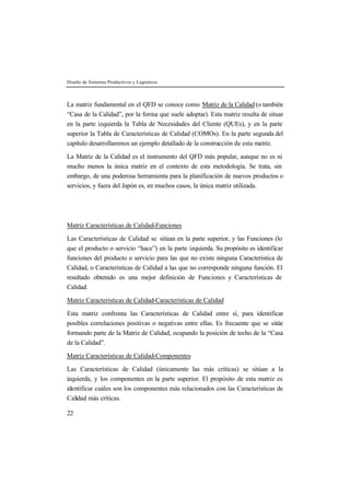 Diseño de Sistemas Productivos y Logísticos 
La matriz fundamental en el QFD se conoce como Matriz de la Calidad (o también 
“Casa de la Calidad”, por la forma que suele adoptar). Esta matriz resulta de situar 
en la parte izquierda la Tabla de Necesidades del Cliente (QUEs), y en la parte 
superior la Tabla de Características de Calidad (COMOs). En la parte segunda del 
capítulo desarrollaremos un ejemplo detallado de la construcción de esta matriz. 
La Matriz de la Calidad es el instrumento del QFD más popular, aunque no es ni 
mucho menos la única matriz en el contexto de esta metodología. Se trata, sin 
embargo, de una poderosa herramienta para la planificación de nuevos productos o 
servicios, y fuera del Japón es, en muchos casos, la única matriz utilizada. 
Matriz Características de Calidad-Funciones 
Las Características de Calidad se sitúan en la parte superior, y las Funciones (lo 
que el producto o servicio “hace”) en la parte izquierda. Su propósito es identificar 
funciones del producto o servicio para las que no existe ninguna Característica de 
Calidad, o Características de Calidad a las que no corresponde ninguna función. El 
resultado obtenido es una mejor definición de Funciones y Características de 
Calidad. 
Matriz Características de Calidad-Características de Calidad 
Esta matriz confronta las Características de Calidad entre sí, para identificar 
posibles correlaciones positivas o negativas entre ellas. Es frecuente que se sitúe 
formando parte de la Matriz de Calidad, ocupando la posición de techo de la “Casa 
de la Calidad”. 
Matriz Características de Calidad-Componentes 
Las Características de Calidad (únicamente las más críticas) se sitúan a la 
izquierda, y los componentes en la parte superior. El propósito de esta matriz es 
identificar cuáles son los componentes más relacionados con las Características de 
Calidad más críticas. 
22 
 