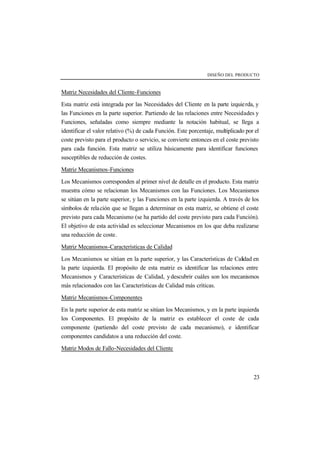 DISEÑO DEL PRODUCTO 
Matriz Necesidades del Cliente-Funciones 
Esta matriz está integrada por las Necesidades del Cliente en la parte izquie rda, y 
las Funciones en la parte superior. Partiendo de las relaciones entre Necesidades y 
Funciones, señaladas como siempre mediante la notación habitual, se llega a 
identificar el valor relativo (%) de cada Función. Este porcentaje, multiplicado por el 
coste previsto para el producto o servicio, se convierte entonces en el coste previsto 
para cada función. Esta matriz se utiliza básicamente para identificar funciones 
susceptibles de reducción de costes. 
Matriz Mecanismos-Funciones 
Los Mecanismos corresponden al primer nivel de detalle en el producto. Esta matriz 
muestra cómo se relacionan los Mecanismos con las Funciones. Los Mecanismos 
se sitúan en la parte superior, y las Funciones en la parte izquierda. A través de los 
símbolos de relación que se llegan a determinar en esta matriz, se obtiene el coste 
previsto para cada Mecanismo (se ha partido del coste previsto para cada Función). 
El objetivo de esta actividad es seleccionar Mecanismos en los que deba realizarse 
una reducción de coste. 
Matriz Mecanismos-Características de Calidad 
Los Mecanismos se sitúan en la parte superior, y las Características de Calidad en 
la parte izquierda. El propósito de esta matriz es identificar las relaciones entre 
Mecanismos y Características de Calidad, y descubrir cuáles son los mecanismos 
más relacionados con las Características de Calidad más críticas. 
Matriz Mecanismos-Componentes 
En la parte superior de esta matriz se sitúan los Mecanismos, y en la parte izquierda 
los Componentes. El propósito de la matriz es establecer el coste de cada 
componente (partiendo del coste previsto de cada mecanismo), e identificar 
componentes candidatos a una reducción del coste. 
Matriz Modos de Fallo-Necesidades del Cliente 
23 
 