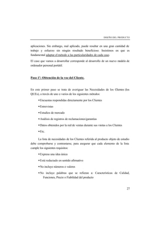DISEÑO DEL PRODUCTO 
aplicaciones. Sin embargo, mal aplicado, puede resultar en una gran cantidad de 
trabajo y esfuerzo sin ningún resultado beneficioso. Insistimos en que es 
fundamental adaptar el método a las particularidades de cada caso. 
El caso que vamos a desarrollar corresponde al desarrollo de un nuevo modelo de 
ordenador personal portátil. 
27 
Paso 1º: Obtención de la voz del Cliente. 
En este primer paso se trata de averiguar las Necesidades de los Clientes (los 
QUEs), a través de uno o varios de los siguientes métodos: 
· Encuestas respondidas directamente por los Clientes 
· Entrevistas 
· Estudios de mercado 
· Análisis de registros de reclamaciones/garantías 
· Datos obtenidos por la red de ventas durante sus visitas a los Clientes 
· Etc. 
La lista de necesidades de los Clientes referida al producto objeto de estudio 
debe comprobarse y contrastarse, para asegurar que cada elemento de la lista 
cumple los siguientes requisitos: 
· Expresa una idea única 
· Está redactado en sentido afirmativo 
· No incluye números o valores 
· No incluye palabras que se refieran a: Características de Calidad, 
Funciones, Precio o Fiabilidad del producto 
 