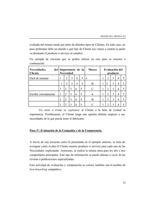 DISEÑO DEL PRODUCTO 
evaluada del mismo modo por parte de distintos tipos de Clientes. En todo caso, un 
paso preliminar debe ser decidir a qué tipo de Cliente nos vamos a centrar (a quién 
va destinado el producto o servicio en estudio). 
Un ejemplo de encuesta que se podría utilizar en este paso se muestra a 
continuación: 
Necesidades del 
Cliente 
31 
Importancia de la 
Necesidad 
Marca Evaluación del 
producto 
Fácil de manejar 1 2 3 4 5 A 1 2 3 4 5 
1 2 3 4 5 B 1 2 3 4 5 
1 2 3 4 5 C 1 2 3 4 5 
Escribir cómodamente 1 2 3 4 5 A 1 2 3 4 5 
1 2 3 4 5 B 1 2 3 4 5 
1 2 3 4 5 C 1 2 3 4 5 
Un error a evitar es suplantar al Cliente a la hora de evaluar la 
importancia. Posiblemente, el Cliente tenga una opinión distinta respecto a sus 
necesidades de la que pueda tener el fabricante. 
Paso 3º: Evaluación de la Compañía y de la Competencia. 
A través de una encuesta como la presentada en el ejemplo anterior, se trata de 
averiguar cómo evalúa el Cliente nuestro producto o servicio para cada una de las 
Necesidades explicitadas. Asimismo, se realiza la misma tarea para los dos o tres 
competidores principales. Este tipo de información se puede obtener a veces de las 
revistas o publicaciones especializadas. 
Esta actividad de evaluación y comparación se conoce también con el nombre de 
benchmarking competitivo. 
 