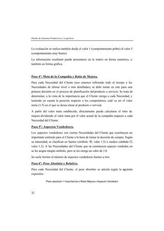 Diseño de Sistemas Productivos y Logísticos 
La evaluación se realiza también desde el valor 1 (comportamiento pobre) al valor 5 
(comportamiento muy bueno) 
La información resultante puede presentarse en la matriz en forma numérica, o 
también en forma gráfica. 
Paso 4º: Meta de la Compañía y Ratio de Mejora. 
Para cada Necesidad del Cliente (nos estamos refiriendo todo el tiempo a las 
Necesidades de último nivel o más detalladas), se debe tomar en este paso una 
primera decisión en el proceso de planificación del producto o servicio. Se trata de 
determinar, a la vista de la importancia que el Cliente otorga a cada Necesidad, y 
teniendo en cuenta la posición respecto a los competidores, cuál va ser el valor 
meta (1-5) en el que se desea situar al producto o servicio. 
A partir del valor meta establecido, directamente puede calcularse el ratio de 
mejora dividiendo el valor meta por el valor actual de la compañía respecto a cada 
Necesidad del Cliente. 
Paso 5º: Aspectos Vendedores. 
Los aspectos vendedores son ciertas Necesidades del Cliente que constituyen un 
importante estímulo para el Cliente a la hora de tomas la decisión de compra. Según 
su intensidad, se clasifican en fuertes (símbolo ¤, valor 1.5) o medios (símbolo ¡, 
valor 1.2). A las Necesidades del Cliente que no constituyen aspecto vendedor, no 
se les asigna ningún símbolo, pero se les otorga un valor de 1.0. 
Se suele limitar el número de aspectos vendedores fuertes a tres. 
Paso 6º: Peso Absoluto y Relativo. 
Para cada Necesidad del Cliente, el peso absoluto se calcula según la siguiente 
expresión: 
32 
Peso absoluto = Importancia x Ratio Mejora x Aspecto Vendedor 
 