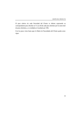 DISEÑO DEL PRODUCTO 
El peso relativo de cada Necesidad del Cliente se obtiene expresando su 
correspondiente peso absoluto en % (se divide cada peso absoluto por la suma total 
de pesos absolutos, y se multiplica el resultado por 100). 
Con los pasos vistos hasta aquí, la Matriz de Necesidades del Cliente queda como 
sigue: 
33 
 