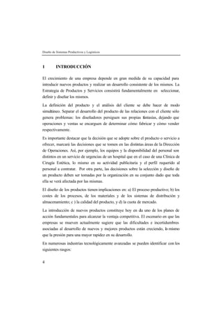 Diseño de Sistemas Productivos y Logísticos 
1 INTRODUCCIÓN 
El crecimiento de una empresa depende en gran medida de su capacidad para 
introducir nuevos productos y realizar un desarrollo consistente de los mismos. La 
Estrategia de Productos y Servicios consistirá fundamentalmente en seleccionar, 
definir y diseñar los mismos. 
La definición del producto y el análisis del cliente se debe hacer de modo 
simultáneo. Separar el desarrollo del producto de las relaciones con el cliente sólo 
genera problemas: los diseñadores persiguen sus propias fantasías, dejando que 
operaciones y ventas se encarguen de determinar cómo fabricar y cómo vender 
respectivamente. 
Es importante destacar que la decisión que se adopte sobre el producto o servicio a 
ofrecer, marcará las decisiones que se tomen en las distintas áreas de la Dirección 
de Operaciones. Así, por ejemplo, los equipos y la disponibilidad del personal son 
distintos en un servicio de urgencias de un hospital que en el caso de una Clínica de 
Cirugía Estética, lo mismo en su actividad publicitaria y el perfil requerido al 
personal a contratar. Por otra parte, las decisiones sobre la selección y diseño de 
un producto deben ser tomadas por la organización en su conjunto dado que toda 
ella se verá afectada por las mismas. 
El diseño de los productos tienen implicaciones en: a) El proceso productivo; b) los 
costes de los procesos, de los materiales y de los sistemas de distribución y 
almacenamiento; c ) la calidad del producto, y d) la cuota de mercado. 
La introducción de nuevos productos constituye hoy en día uno de los planes de 
acción fundamentales para alcanzar la ventaja competitiva. El escenario en que las 
empresas se mueven actualmente sugiere que las dificultades e incertidumbres 
asociadas al desarrollo de nuevos y mejores productos están creciendo, lo mismo 
que la presión para una mayor rapidez en su desarrollo. 
En numerosas industrias tecnológicamente avanzadas se pueden identificar con los 
siguientes rasgos: 
4 
 