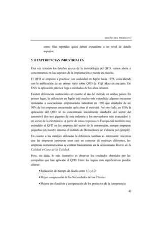DISEÑO DEL PRODUCTO 
como filas repetidas quizá deban expandirse a un nivel de detalle 
superior. 
41 
5.11EXPERIENCIAS INDUSTRIALES. 
Una vez tratados los detalles acerca de la metodología del QFD, vamos ahora a 
concentrarnos en los aspectos de la implantación o puesta en marcha. 
El QFD se empieza a practicar con asiduidad en Japón hacia 1978, coincidiendo 
con la publicación de un primer texto sobre QFD de Yoji Akao en ese país. En 
USA la aplicación práctica llega a mediados de los años ochenta. 
Existen diferencias sustanciales en cuanto al uso del método en ambos países. En 
primer lugar, la utilización en Japón está mucho más extendida (algunas encuestas 
realizadas a asociaciones empresariales indicaban en 1986 que alrededor de un 
50% de las empresas encuestadas aplic aban el método). Por otro lado, en USA la 
aplicación del QFD se ha concentrado inicialmente alrededor del sector del 
automóvil (los tres gigantes de esta industria y los proveedores más avanzados) y 
en sector de la electrónica. A partir de estas empresas en Europa está también muy 
extendido el QFD en las empresa del sector de la automoción, aunque empresas 
pequeñas (en nuestro entorno el Instituto de Biomecánica de Valencia por ejemplo) 
En cuanto a las matrices utilizadas la diferencia también es interesante: mientras 
que las empresas japonesas usan casi un centenar de matrices diferentes, las 
empresas norteamericanas se centran básicamente en la denominada Matriz de la 
Calidad o Casa de la Calidad. 
Pero, sin duda, lo más ilustrativo es observar los resultados obtenidos por las 
compañías que han aplicado el QFD. Entre los logros más significativos pueden 
citarse: 
· Reducción del tiempo de diseño entre 1/3 y1/2. 
· Mejor comprensión de las Necesidades de los Clientes 
· Mejora en el análisis y comparación de los productos de la competencia 
 