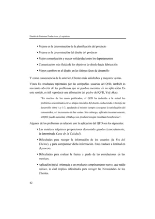 Diseño de Sistemas Productivos y Logísticos 
42 
· Mejora en la determinación de la planificación del producto 
· Mejora en la determinación del diseño del producto 
· Mejor comunicación y mayor solidaridad entre los departamentos 
·Comunicación más fluida de los objetivos de diseño hacia fabricación 
· Menos cambios en el diseño en las últimas fases de desarrollo 
Y como consecuencia de lo anterior, Clientes más satisfechos y mayores ventas. 
Vistos los resultados reportados por las compañías usuarias del QFD, también es 
necesario advertir de los problemas que se pueden encontrar en su aplic ación. En 
este sentido, es útil reproducir una afirmación del padre del QFD, Yoji Akao: 
“En muchos de los casos publicados, el QFD ha reducido a la mitad los 
problemas encontrados en las etapas iniciales del diseño, reduciendo el tiempo de 
desarrollo entre ½ y 1/3, ayudando al mismo tiempo a asegurar la satisfacción del 
consumidor y el incremento de las ventas. Sin embargo, aplicado incorrectamente, 
el QFD puede aumentar el trabajo sin producir ningún resultado beneficioso”. 
Algunos de los problemas en relación con la aplicación del QFD son los siguientes: 
· Las matrices adquieren proporciones demasiado grandes (concretamente, 
la denominada Casa de la Calidad). 
· Dificultades para recoger la información de los usuarios (la Voz del 
Cliente), y para comprender dicha información. Esto conduce a lentitud en 
el proceso. 
· Dificultades para evaluar la fuerza o grado de las correlaciones en las 
matrices. 
· Aplicación inicial orientada a un producto completamente nuevo, que nadie 
conoce, lo cual implica dificultades para recoger las Necesidades de los 
Clientes. 
 