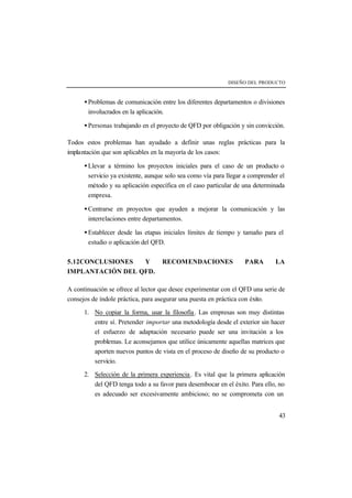 DISEÑO DEL PRODUCTO 
· Problemas de comunicación entre los diferentes departamentos o divisiones 
involucrados en la aplicación. 
· Personas trabajando en el proyecto de QFD por obligación y sin convicción. 
Todos estos problemas han ayudado a definir unas reglas prácticas para la 
implantación que son aplicables en la mayoría de los casos: 
· Llevar a término los proyectos iniciales para el caso de un producto o 
servicio ya existente, aunque solo sea como vía para llegar a comprender el 
método y su aplicación específica en el caso particular de una determinada 
empresa. 
· Centrarse en proyectos que ayuden a mejorar la comunicación y las 
interrelaciones entre departamentos. 
· Establecer desde las etapas iniciales límites de tiempo y tamaño para el 
estudio o aplicación del QFD. 
5.12CONCLUSIONES Y RECOMENDACIONES PARA LA 
IMPLANTACIÓN DEL QFD. 
A continuación se ofrece al lector que desee experimentar con el QFD una serie de 
consejos de índole práctica, para asegurar una puesta en práctica con éxito. 
1. No copiar la forma, usar la filosofía . Las empresas son muy distintas 
entre sí. Pretender importar una metodología desde el exterior sin hacer 
el esfuerzo de adaptación necesario puede ser una invitación a los 
problemas. Le aconsejamos que utilice únicamente aquellas matrices que 
aporten nuevos puntos de vista en el proceso de diseño de su producto o 
servicio. 
2. Selección de la primera experiencia . Es vital que la primera aplicación 
del QFD tenga todo a su favor para desembocar en el éxito. Para ello, no 
es adecuado ser excesivamente ambicioso; no se comprometa con un 
43 
 