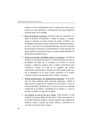 Diseño de Sistemas Productivos y Logísticos 
44 
producto o servicio completamente nuevo. Es mejor que lo intente con un 
proyecto de cierta importancia y prioridad, pero que tenga ingredientes 
conocidos dentro de la compañía. 
3. Elija a un equipo de entusiastas. Seleccione para esta experiencia a un 
grupo de personas acostumbradas a trabajar en equipo, y a quienes 
atraiga la utilización de nuevas técnicas de gestión. El QFD es una 
metodología que persigue la mejora continua de la Calidad de productos y 
servicios, y por tanto no será necesariamente bien visto por los amantes 
del inmovilismo, la burocracia y el individualismo. Un buen líder para este 
equipo puede ser la persona que tenga a su cargo la responsabilidad en el 
lanzamiento de productos nuevos. 
4. Acuda a un consultor o facilitador externo si es necesario. Un obstáculo 
frecuente en los primeros proyectos es el desconocimiento de todas las 
posibilidades del QFD, que se manifiesta en la forma de avances 
inseguros y dubitativos, progreso lento, y relación coste/eficacia poco 
satisfactoria. Cuando no exista en la compañía una persona 
especialmente experimentada y formada en el QFD, puede resultar muy 
útil la participación de un asesor externo especialista en la materia, 
sobretodo cuando este profesional conoce a fondo a la empresa. 
5. Informe periódicamente a los Departamentos implicados. Las personas 
clave de ventas, marketing, diseño, desarrollo, producción y calidad no 
deben quedar al margen de los resultados de esta actividad. A través de 
reuniones periódicas, infórmeles de los avances, promueva una adecuada 
comprensión de la utilidad y metodología de las matrices, y venda los 
beneficios del QFD a lo largo de la compañía. 
6. Las matrices no son un fin en si mismo. Tenga presente en todo 
momento lo que desea obtener de cada matriz. Calibre adecuadamente si 
los posibles beneficios justifican el tiempo requerido para completar las 
diferentes matrices. Siempre que pueda, priorice, y sobretodo, no se 
convierta en un esclavo de las matrices. 
 