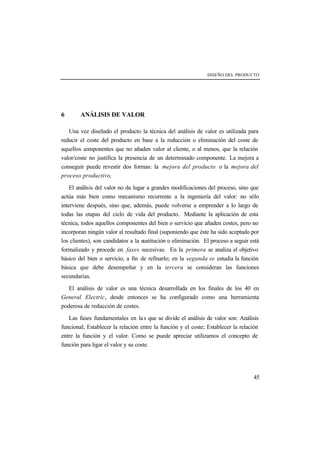 DISEÑO DEL PRODUCTO 
45 
6 ANÁLISIS DE VALOR 
Una vez diseñado el producto la técnica del análisis de valor es utilizada para 
reducir el coste del producto en base a la reducción o eliminación del coste de 
aquellos componentes que no añaden valor al cliente, o al menos, que la relación 
valor/coste no justifica la presencia de un determinado componente. La mejora a 
conseguir puede revestir dos formas: la mejora del producto o la mejora del 
proceso productivo, 
El análisis del valor no da lugar a grandes modificaciones del proceso, sino que 
actúa más bien como mecanismo recurrente a la ingeniería del valor: no sólo 
interviene después, sino que, además, puede volverse a emprender a lo largo de 
todas las etapas del ciclo de vida del producto. Mediante la aplicación de esta 
técnica, todos aquellos componentes del bien o servicio que añaden costes, pero no 
incorporan ningún valor al resultado final (suponiendo que éste ha sido aceptado por 
los clientes), son candidatos a la sustitución o eliminación. El proceso a seguir está 
formalizado y procede en fases sucesivas. En la primera se analiza el objetivo 
básico del bien o servicio, a fin de refinarlo; en la segunda se estudia la función 
básica que debe desempeñar y en la tercera se consideran las funciones 
secundarias. 
El análisis de valor es una técnica desarrollada en los finales de los 40 en 
General Electric, desde entonces se ha configurado como una herramienta 
poderosa de reducción de costes. 
Las fases fundamentales en la s que se divide el análisis de valor son: Análisis 
funcional; Establecer la relación entre la función y el coste; Establecer la relación 
entre la función y el valor. Como se puede apreciar utilizamos el concepto de 
función para ligar el valor y su coste. 
 