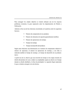 DISEÑO DEL PRODUCTO 
Para conseguir los citados objetivos se intentó subsanar uno de los mayores 
problemas existentes, la gran separación entre los departamentos de Diseño y 
Fabricación. 
Además se hizo uso de las relaciones encontradas en la práctica entre los siguientes 
factores: 
47 
· Número de componentes de un producto. 
· Número de elementos de sujeción (generalmente tornillos). 
· Número de operaciones de montaje. 
· Tiempo de montaje. 
· Tiempo de desarrollo del producto. 
Según estas relaciones una disminución en el número de componentes reducirá el 
número de sujeciones, el número de operaciones de montaje, y con ellas se 
reducirán también el tiempo de montaje y el tiempo de desarrollo de un producto 
nuevo. 
A partir de esto se observa que una inversión de tiempo en las etapas iniciales de 
diseño del producto de cara a reducir su complejidad, supone un ahorro en el tiempo 
durante su diseño detallado y la fase de prototipado. La siguiente figura representa 
lo que se intenta conseguir con esta técnica. 
 