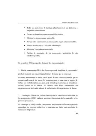 DISEÑO DEL PRODUCTO 
· Todas las operaciones de montaje deben hacerse en una dirección, a 
49 
ser posible, verticalmente. 
· Favorecer el uso de componentes multifuncionales. 
· Eliminar los ajustes cuando sea posible. 
· Proveer a los componentes de partes que los hagan autoposicionables. 
· Proveer acceso directo a todos los submontajes. 
· Minimizar los niveles de ensamblado. 
· Facilitar la orientación de los componentes haciéndolos lo más 
simétricos posible, 
En un análisis DFMA se pueden distinguir dos etapas principales: 
1. Diseño para montaje (DFA). En el que se pretende simplificar la estructura del 
producto mediante una reducción en el número de piezas que lo componen. 
El diseño para montaje se realiza con la ayuda de unos criterios contra los que se 
compara cada una de las piezas. Es importante que en esta etapa el equipo de 
trabajo sea multidisciplinar, es decir, esté formado por personas de procedencia 
variada dentro de la fábrica, en concreto debe haber componentes del 
departamento de fabricación además de los habituales del departamento de diseño. 
2. Diseño para fabricación. Estimación temprana de los costes de fabricación de 
los componentes (DFM) mediante una selección conjunta de los materiales y los 
procesos productivos. 
En esta etapa se trabaja con los componentes anteriormente definidos se pretende 
determinar los procesos productivos y materiales que harán mas económica la 
fabricación del producto. 
 