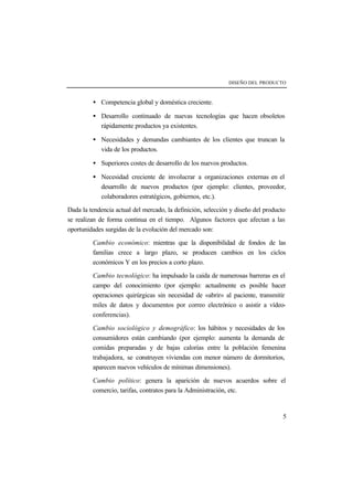 DISEÑO DEL PRODUCTO 
· Competencia global y doméstica creciente. 
· Desarrollo continuado de nuevas tecnologías que hacen obsoletos 
5 
rápidamente productos ya existentes. 
· Necesidades y demandas cambiantes de los clientes que truncan la 
vida de los productos. 
· Superiores costes de desarrollo de los nuevos productos. 
· Necesidad creciente de involucrar a organizaciones externas en el 
desarrollo de nuevos productos (por ejemplo: clientes, proveedor, 
colaboradores estratégicos, gobiernos, etc.). 
Dada la tendencia actual del mercado, la definición, selección y diseño del producto 
se realizan de forma continua en el tiempo. Algunos factores que afectan a las 
oportunidades surgidas de la evolución del mercado son: 
Cambio económico: mientras que la disponibilidad de fondos de las 
familias crece a largo plazo, se producen cambios en los ciclos 
económicos Y en los precios a corto plazo. 
Cambio tecnológico: ha impulsado la caída de numerosas barreras en el 
campo del conocimiento (por ejemplo: actualmente es posible hacer 
operaciones quirúrgicas sin necesidad de «abrir» al paciente, transmitir 
miles de datos y documentos por correo electrónico o asistir a vídeo-conferencias). 
Cambio sociológico y demográfico: los hábitos y necesidades de los 
consumidores están cambiando (por ejemplo: aumenta la demanda de 
comidas preparadas y de bajas calorías entre la población femenina 
trabajadora, se construyen viviendas con menor número de dormitorios, 
aparecen nuevos vehículos de mínimas dimensiones). 
Cambio político: genera la aparición de nuevos acuerdos sobre el 
comercio, tarifas, contratos para la Administración, etc. 
 