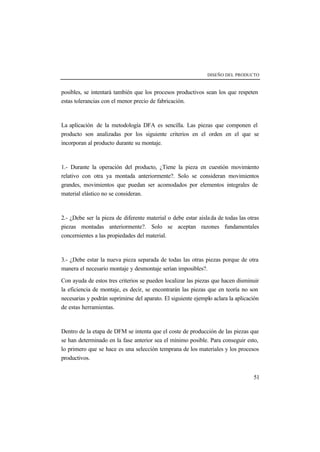 DISEÑO DEL PRODUCTO 
posibles, se intentará también que los procesos productivos sean los que respeten 
estas tolerancias con el menor precio de fabricación. 
La aplicación de la metodología DFA es sencilla. Las piezas que componen el 
producto son analizadas por los siguiente criterios en el orden en el que se 
incorporan al producto durante su montaje. 
1.- Durante la operación del producto, ¿Tiene la pieza en cuestión movimiento 
relativo con otra ya montada anteriormente?. Solo se consideran movimientos 
grandes, movimientos que puedan ser acomodados por elementos integrales de 
material elástico no se consideran. 
2.- ¿Debe ser la pieza de diferente material o debe estar aisla da de todas las otras 
piezas montadas anteriormente?. Solo se aceptan razones fundamentales 
concernientes a las propiedades del material. 
3.- ¿Debe estar la nueva pieza separada de todas las otras piezas porque de otra 
manera el necesario montaje y desmontaje serían imposibles?. 
Con ayuda de estos tres criterios se pueden localizar las piezas que hacen disminuir 
la eficiencia de montaje, es decir, se encontrarán las piezas que en teoría no son 
necesarias y podrán suprimirse del aparato. El siguiente ejemplo aclara la aplicación 
de estas herramientas. 
Dentro de la etapa de DFM se intenta que el coste de producción de las piezas que 
se han determinado en la fase anterior sea el mínimo posible. Para conseguir esto, 
lo primero que se hace es una selección temprana de los materiales y los procesos 
productivos. 
51 
 
